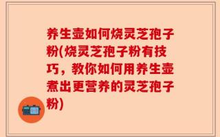 养生壶如何烧灵芝孢子粉(烧灵芝孢子粉有技巧，教你如何用养生壶煮出更营养的灵芝孢子粉)