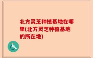 北方灵芝种植基地在哪里(北方灵芝种植基地的所在地)