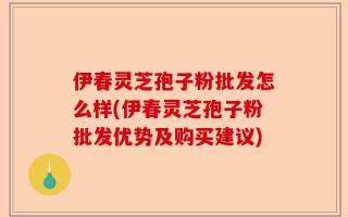 伊春灵芝孢子粉批发怎么样(伊春灵芝孢子粉批发优势及购买建议)