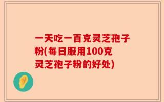 一天吃一百克灵芝孢子粉(每日服用100克灵芝孢子粉的好处)