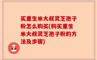 买重生米大叔灵芝孢子粉怎么购买(购买重生米大叔灵芝孢子粉的方法及步骤)