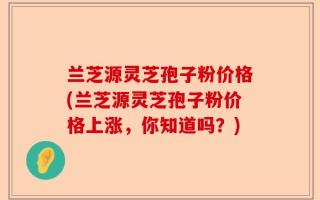兰芝源灵芝孢子粉价格(兰芝源灵芝孢子粉价格上涨，你知道吗？)