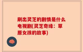 刷出灵芝的剧情是什么电视剧(灵芝奇缘：草原女孩的故事)