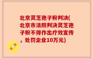 北京灵芝孢子粉判决(北京市法院判决灵芝孢子粉不得作出疗效宣传，处罚企业10万元)