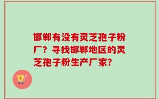 邯郸有没有灵芝孢子粉厂？寻找邯郸地区的灵芝孢子粉生产厂家？