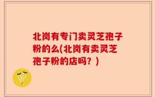 北岗有专门卖灵芝孢子粉的么(北岗有卖灵芝孢子粉的店吗？)