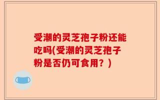 受潮的灵芝孢子粉还能吃吗(受潮的灵芝孢子粉是否仍可食用？)