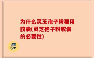 为什么灵芝孢子粉要用胶囊(灵芝孢子粉胶囊的必要性)