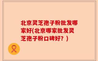 北京灵芝孢子粉批发哪家好(北京哪家批发灵芝孢子粉口碑好？)