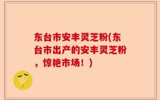 东台市安丰灵芝粉(东台市出产的安丰灵芝粉，惊艳市场！)