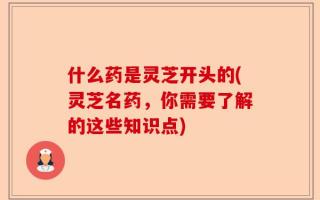 什么药是灵芝开头的(灵芝名药，你需要了解的这些知识点)