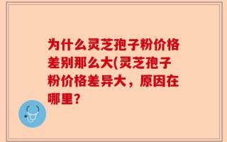 为什么灵芝孢子粉价格差别那么大(灵芝孢子粉价格差异大，原因在哪里？