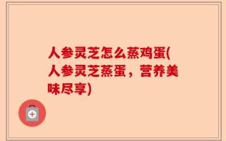 人参灵芝怎么蒸鸡蛋(人参灵芝蒸蛋，营养美味尽享)
