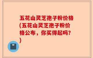 五花山灵芝孢子粉价格(五花山灵芝孢子粉价格公布，你买得起吗？)