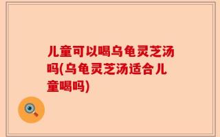 儿童可以喝乌龟灵芝汤吗(乌龟灵芝汤适合儿童喝吗)