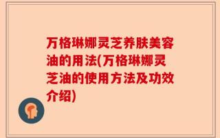 万格琳娜灵芝养肤美容油的用法(万格琳娜灵芝油的使用方法及功效介绍)