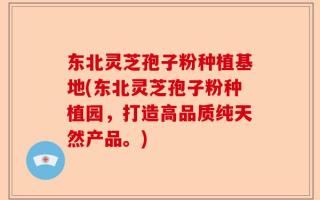 东北灵芝孢子粉种植基地(东北灵芝孢子粉种植园，打造高品质纯天然产品。)