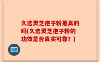 久选灵芝孢子粉是真的吗(久选灵芝孢子粉的功效是否真实可靠？)
