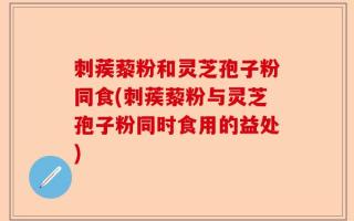 刺蒺藜粉和灵芝孢子粉同食(刺蒺藜粉与灵芝孢子粉同时食用的益处)
