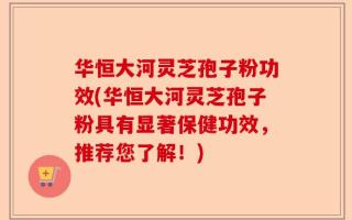 华恒大河灵芝孢子粉功效(华恒大河灵芝孢子粉具有显著保健功效，推荐您了解！)