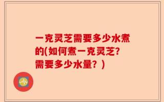 一克灵芝需要多少水煮的(如何煮一克灵芝？需要多少水量？)