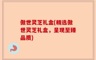 傲世灵芝礼盒(精选傲世灵芝礼盒，呈现至臻品质)