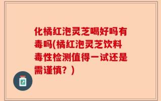 化橘红泡灵芝喝好吗有毒吗(橘红泡灵芝饮料毒性检测值得一试还是需谨慎？)