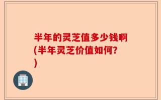 半年的灵芝值多少钱啊(半年灵芝价值如何？)