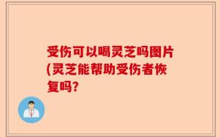 受伤可以喝灵芝吗图片(灵芝能帮助受伤者恢复吗？