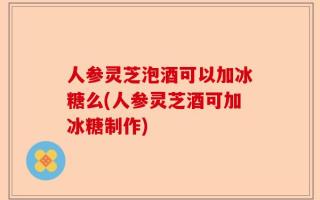 人参灵芝泡酒可以加冰糖么(人参灵芝酒可加冰糖制作)