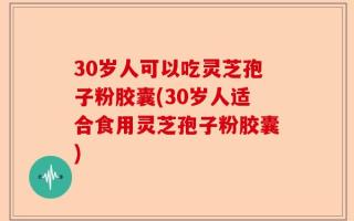 30岁人可以吃灵芝孢子粉胶囊(30岁人适合食用灵芝孢子粉胶囊)