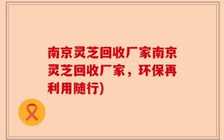 南京灵芝回收厂家南京灵芝回收厂家，环保再利用随行)