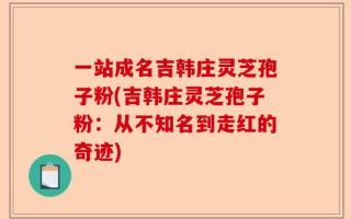 一站成名吉韩庄灵芝孢子粉(吉韩庄灵芝孢子粉：从不知名到走红的奇迹)