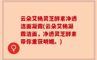 云朵艾杨灵芝酵素净透洁面凝露(云朵艾杨凝露洁面，净透灵芝酵素带你重获明媚。)