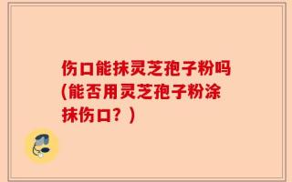 伤口能抹灵芝孢子粉吗(能否用灵芝孢子粉涂抹伤口？)