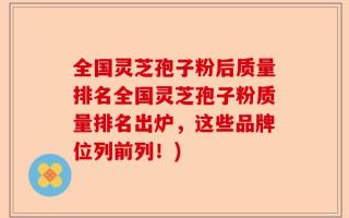 全国灵芝孢子粉后质量排名全国灵芝孢子粉质量排名出炉，这些品牌位列前列！)