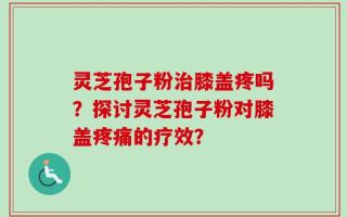 灵芝孢子粉治膝盖疼吗？探讨灵芝孢子粉对膝盖疼痛的疗效？