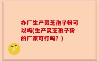 办厂生产灵芝孢子粉可以吗(生产灵芝孢子粉的厂家可行吗？)
