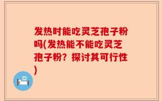 发热时能吃灵芝孢子粉吗(发热能不能吃灵芝孢子粉？探讨其可行性)