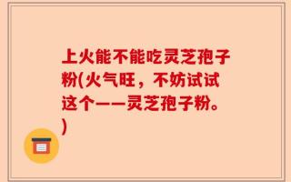 上火能不能吃灵芝孢子粉(火气旺，不妨试试这个——灵芝孢子粉。)