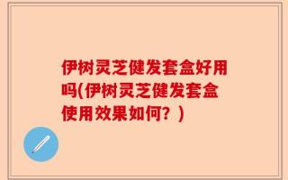 伊树灵芝健发套盒好用吗(伊树灵芝健发套盒使用效果如何？)