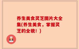 养生美食灵芝图片大全集(养生美食，掌握灵芝的全貌！)