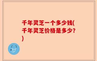 千年灵芝一个多少钱(千年灵芝价格是多少？)