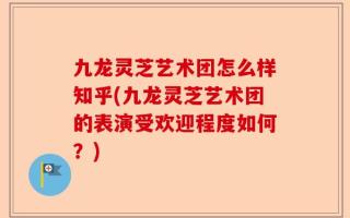 九龙灵芝艺术团怎么样知乎(九龙灵芝艺术团的表演受欢迎程度如何？)