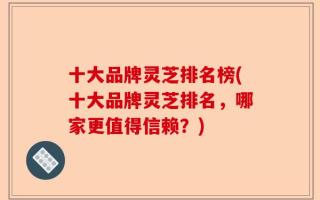 十大品牌灵芝排名榜(十大品牌灵芝排名，哪家更值得信赖？)