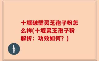 十堰破壁灵芝孢子粉怎么样(十堰灵芝孢子粉解析：功效如何？)
