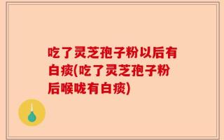 吃了灵芝孢子粉以后有白痰(吃了灵芝孢子粉后喉咙有白痰)