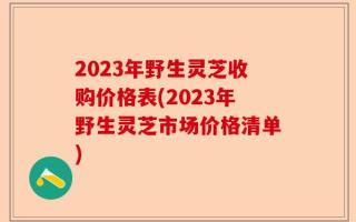 2023年野生灵芝收购价格表(2023年野生灵芝市场价格清单)