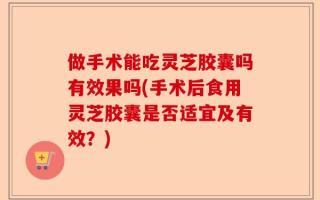 做手术能吃灵芝胶囊吗有效果吗(手术后食用灵芝胶囊是否适宜及有效？)