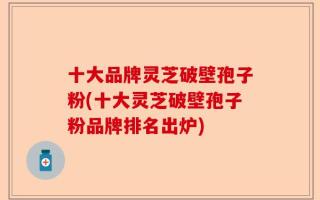 十大品牌灵芝破壁孢子粉(十大灵芝破壁孢子粉品牌排名出炉)